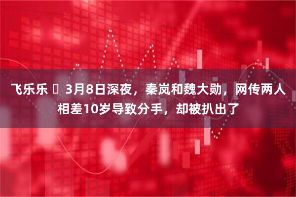 飞乐乐 3月8日深夜,秦岚和魏大勋,网传两人相差10岁导致分手,却被扒出了