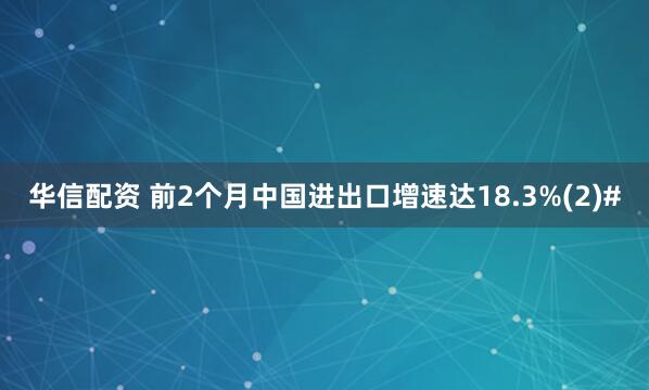 华信配资 前2个月中国进出口增速达18.3%(2)#