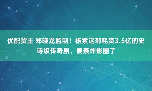 优配货主 郑晓龙监制！杨紫这部耗资3.5亿的史诗级传奇剧，要轰炸影圈了
