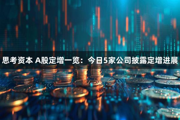 思考资本 A股定增一览：今日5家公司披露定增进展
