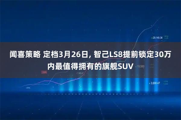 闻喜策略 定档3月26日, 智己LS8提前锁定30万内最值得拥有的旗舰SUV