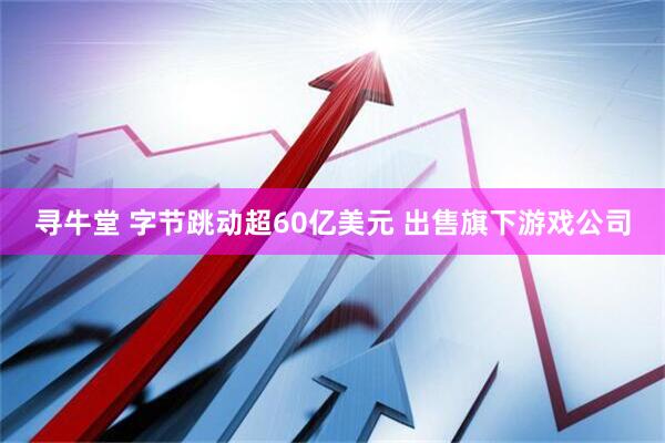 寻牛堂 字节跳动超60亿美元 出售旗下游戏公司