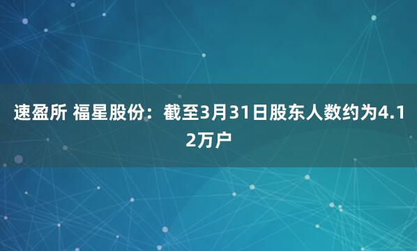 速盈所 福星股份：截至3月31日股东人数约为4.12万户