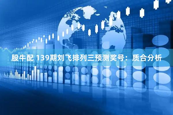 股牛配 139期刘飞排列三预测奖号：质合分析