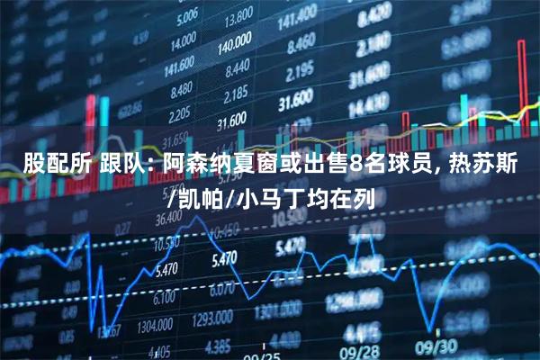 股配所 跟队: 阿森纳夏窗或出售8名球员, 热苏斯/凯帕/小马丁均在列
